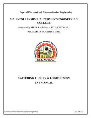 Malineni Lakshmaiah Women`s Engineering College STLD LAB
Dept. of Electronics & Communication Engineering
MALINENI LAKSHMAIAH WOMEN`S ENGINEERING
COLLEGE
(Approved by AICTE & Affiliated to JNTU, KAKINADA)
PULLADIGUNTA, Guntur- 522 013
SWITCHING THEORY & LOGIC DESIGN
LAB MANUAL
 