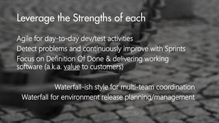 Agile for day-to-day dev/test activities
Detect problems and continuously improve with Sprints
Focus on Definition Of Done & delivering working
software (a.k.a. value to customers)
Waterfall-ish style for multi-team coordination
Waterfall for environment release planning/management

 