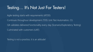Agile testing starts with requirements (ATDD)
Continues throughout development (TDD, Unit Test Automation, CI)
QA validates delivered functionality every day (Scenario/Exploratory Testing)

Culminated with customers (UAT)

Testing is not a practice, it is an attitude!

 