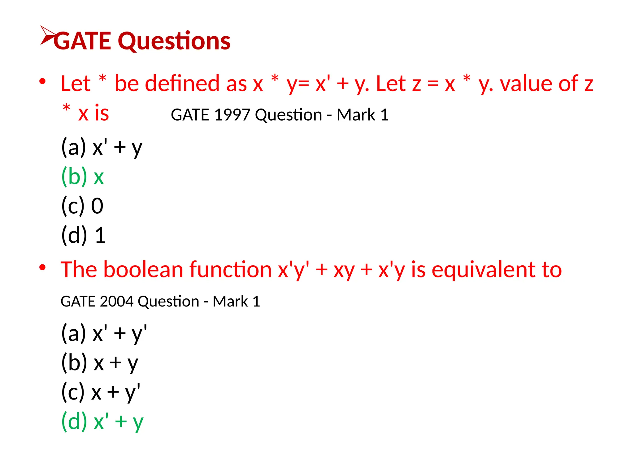 
GATE Questions
• Let * be defined as x * y= x' + y. Let z = x * y. value of z
* x is GATE 1997 Question - Mark 1
(a) x' + y
(b) x
(c) 0
(d) 1
• The boolean function x'y' + xy + x'y is equivalent to
GATE 2004 Question - Mark 1
(a) x' + y'
(b) x + y
(c) x + y'
(d) x' + y
 