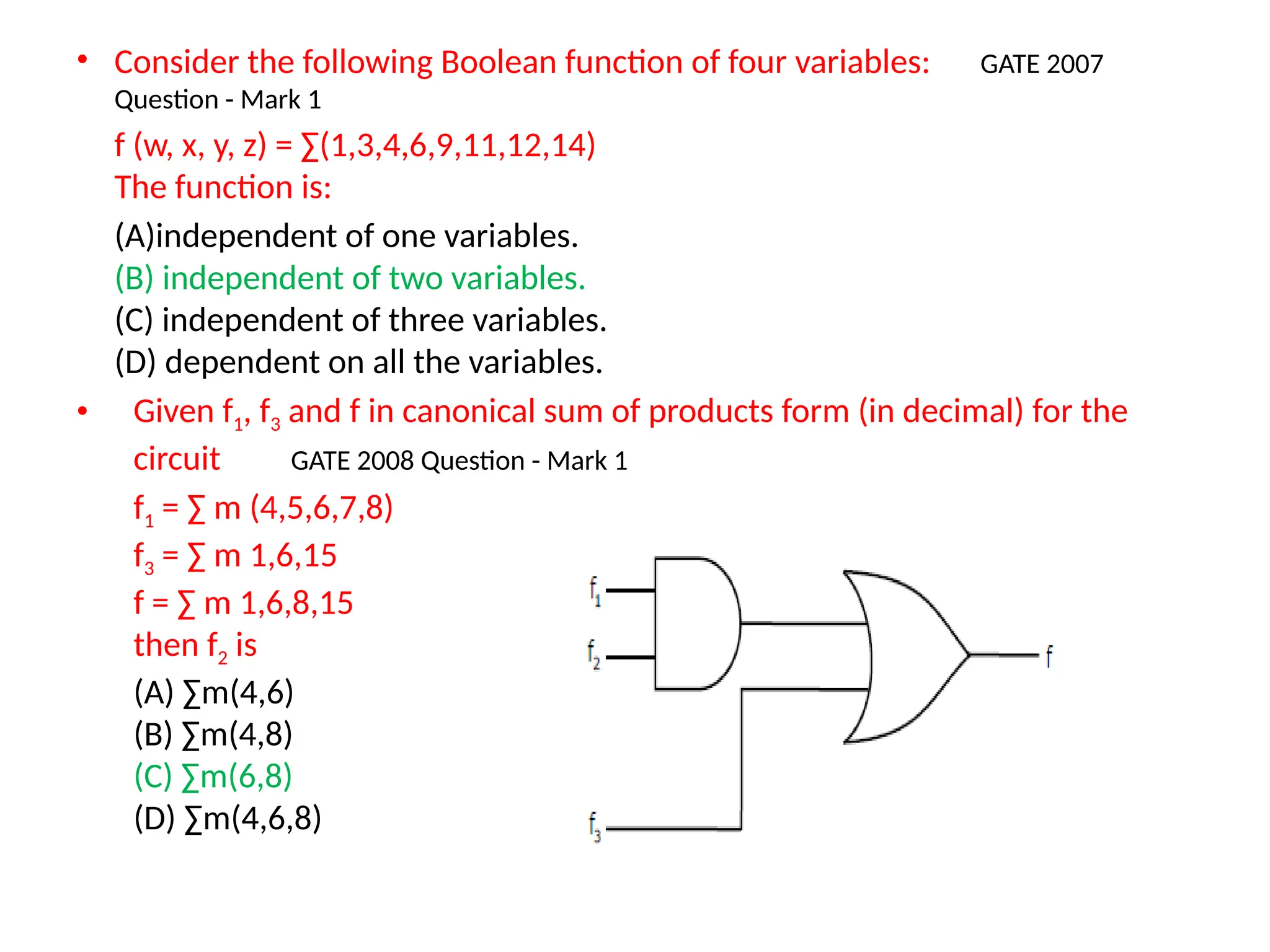 • Consider the following Boolean function of four variables: GATE 2007
Question - Mark 1
f (w, x, y, z) = ∑(1,3,4,6,9,11,12,14)
The function is:
(A)independent of one variables.
(B) independent of two variables.
(C) independent of three variables.
(D) dependent on all the variables.
• Given f1, f3 and f in canonical sum of products form (in decimal) for the
circuit GATE 2008 Question - Mark 1
f1 = ∑ m (4,5,6,7,8)
f3 = ∑ m 1,6,15
f = ∑ m 1,6,8,15
then f2 is
(A) ∑m(4,6)
(B) ∑m(4,8)
(C) ∑m(6,8)
(D) ∑m(4,6,8)
 