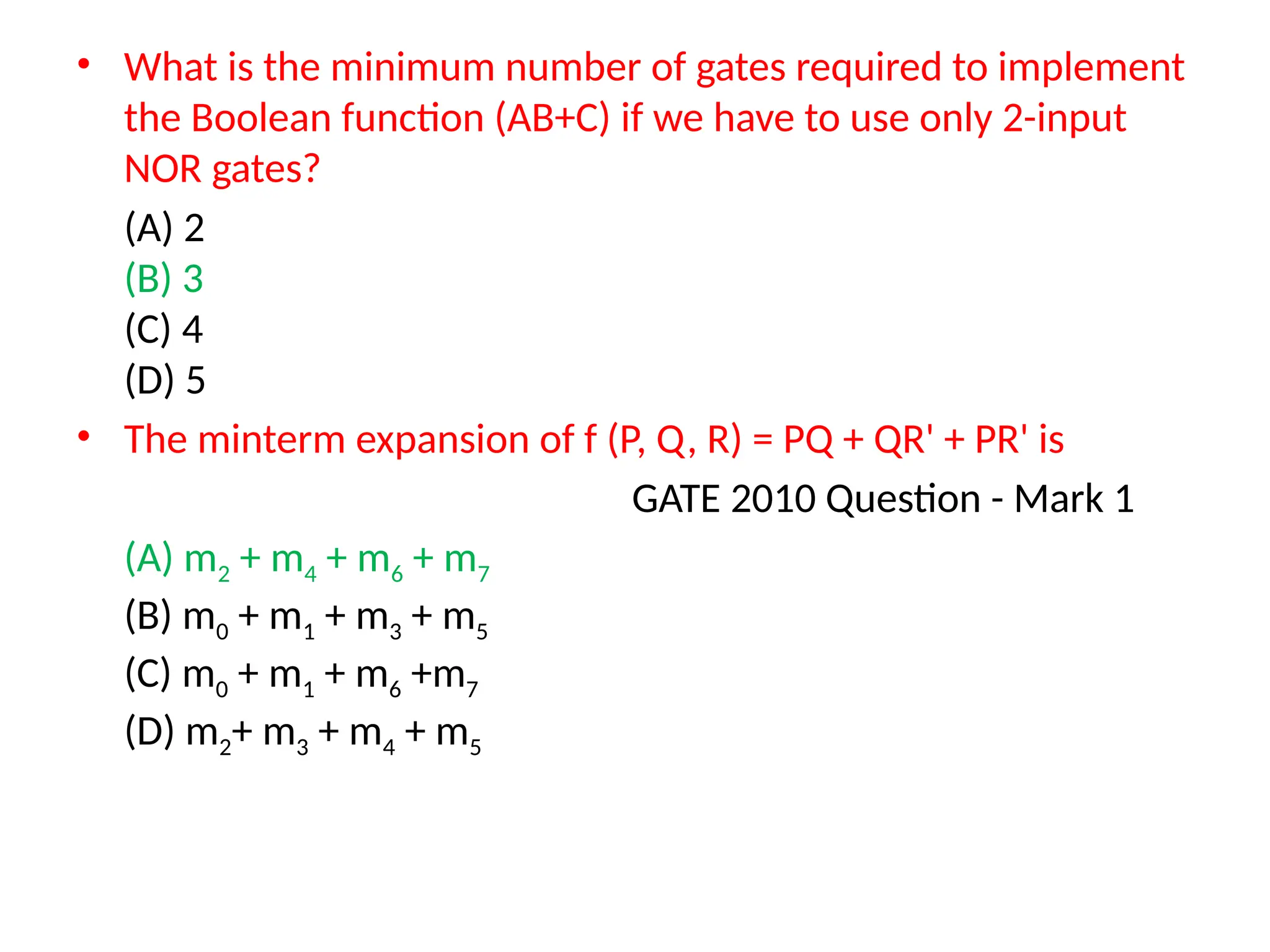 • What is the minimum number of gates required to implement
the Boolean function (AB+C) if we have to use only 2-input
NOR gates?
(A) 2
(B) 3
(C) 4
(D) 5
• The minterm expansion of f (P, Q, R) = PQ + QR' + PR' is
GATE 2010 Question - Mark 1
(A) m2 + m4 + m6 + m7
(B) m0 + m1 + m3 + m5
(C) m0 + m1 + m6 +m7
(D) m2+ m3 + m4 + m5
 