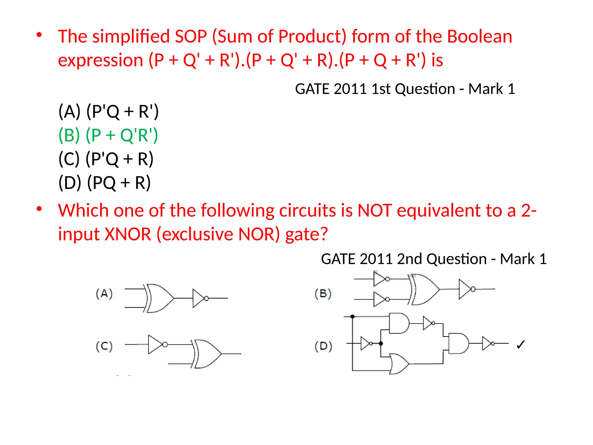 • The simplified SOP (Sum of Product) form of the Boolean
expression (P + Q' + R').(P + Q' + R).(P + Q + R') is
GATE 2011 1st Question - Mark 1
(A) (P'Q + R')
(B) (P + Q'R')
(C) (P'Q + R)
(D) (PQ + R)
• Which one of the following circuits is NOT equivalent to a 2-
input XNOR (exclusive NOR) gate?
GATE 2011 2nd Question - Mark 1
✓
 