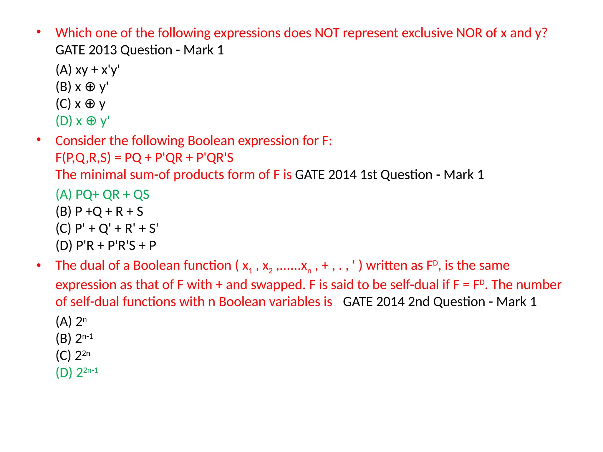• Which one of the following expressions does NOT represent exclusive NOR of x and y?
GATE 2013 Question - Mark 1
(A) xy + x'y'
(B) x y'
⊕
(C) x y
⊕
(D) x y'
⊕
• Consider the following Boolean expression for F:
F(P,Q,R,S) = PQ + P'QR + P'QR'S
The minimal sum-of products form of F is GATE 2014 1st Question - Mark 1
(A) PQ+ QR + QS
(B) P +Q + R + S
(C) P' + Q' + R' + S'
(D) P'R + P'R'S + P
• The dual of a Boolean function ( x1 , x2 ,......xn , + , . , ' ) written as FD
, is the same
expression as that of F with + and swapped. F is said to be self-dual if F = FD
. The number
of self-dual functions with n Boolean variables is GATE 2014 2nd Question - Mark 1
(A) 2n
(B) 2n-1
(C) 22n
(D) 22n-1
 