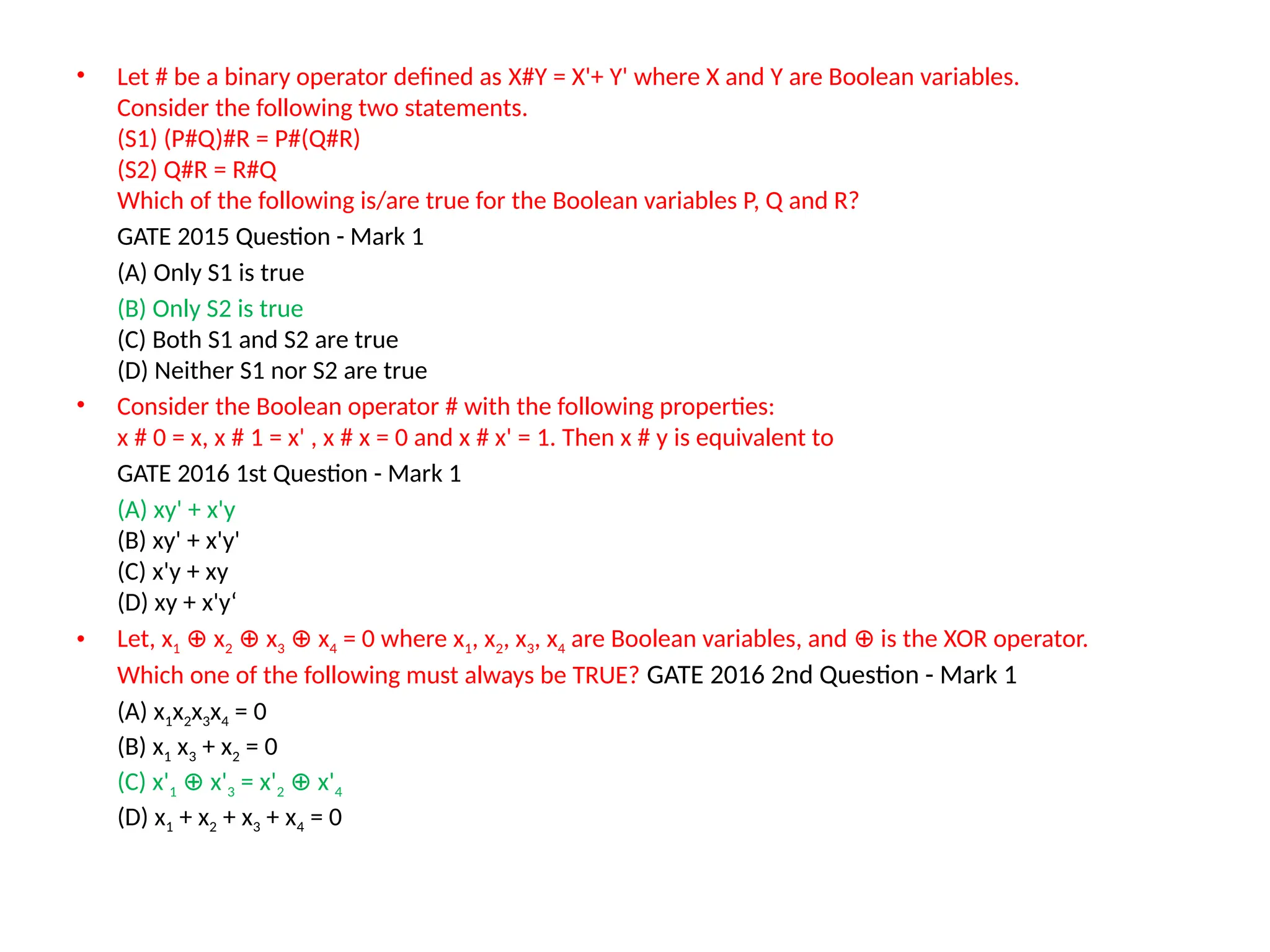 • Let # be a binary operator defined as X#Y = X'+ Y' where X and Y are Boolean variables.
Consider the following two statements.
(S1) (P#Q)#R = P#(Q#R)
(S2) Q#R = R#Q
Which of the following is/are true for the Boolean variables P, Q and R?
GATE 2015 Question - Mark 1
(A) Only S1 is true
(B) Only S2 is true
(C) Both S1 and S2 are true
(D) Neither S1 nor S2 are true
• Consider the Boolean operator # with the following properties:
x # 0 = x, x # 1 = x' , x # x = 0 and x # x' = 1. Then x # y is equivalent to
GATE 2016 1st Question - Mark 1
(A) xy' + x'y
(B) xy' + x'y'
(C) x'y + xy
(D) xy + x'y‘
• Let, x1 x
⊕ 2 x
⊕ 3 x
⊕ 4 = 0 where x1, x2, x3, x4 are Boolean variables, and is the XOR operator.
⊕
Which one of the following must always be TRUE? GATE 2016 2nd Question - Mark 1
(A) x1x2x3x4 = 0
(B) x1 x3 + x2 = 0
(C) x'1 x'
⊕ 3 = x'2 x'
⊕ 4
(D) x1 + x2 + x3 + x4 = 0
 