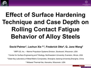 Effect of Surface Hardening
Technique and Case Depth on
Rolling Contact Fatigue
Behavior of Alloy Steels
1 BRP US, Inc. – Marine Propulsion Systems Division, Sturtevant, Wisconsin, USA
2 Center for Surface Engineering and Tribology, Northwestern University, Evanston, Illinois, USA
3 State Key Laboratory of Metal Matrix Composites, Shanghai Jiaotong University, Shanghai, China
4 Midwest Thermal-Vac, Kenosha, Wisconsin, USA
5 State Key Laboratory of Mechanical Transmission, Chongqing University, Chongqing, China
David Palmer1, Lechun Xie 2,3, Frederick Otto4, Zhanjiang Wang5,
Q. Jane Wang2
 