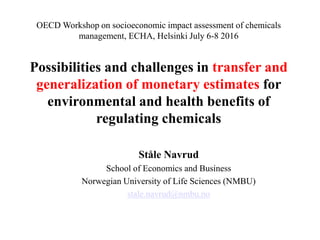 OECD Workshop on socioeconomic impact assessment of chemicals
management, ECHA, Helsinki July 6-8 2016
Possibilities and challenges in transfer and
generalization of monetary estimates for
environmental and health benefits of
regulating chemicals
Ståle Navrud
School of Economics and Business
Norwegian University of Life Sciences (NMBU)
stale.navrud@nmbu.no
 