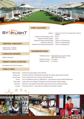 PORT LOCATION
TRANSPORTATION
CHECKIN / CHECKOUT
CREDIT CARDS ACCEPTED
Check-in time : 01 00 pm
Check-out time: 10 30 am
Shuttle bus service:
Private Car service:
Daily departure, pick up from hotels
within Hanoi City’s Center
On request
Helicopter service: On request
FACTSHEET
LANGUAGE SPOKEN
Nicely set-up to give guests a warm welcome
Visa, Master Card, American Express
English, Vietnamese
Total area of 400 m2 – open space for sunbathing, Taichi lesson, mini golf
Welcome Hall:
Sundeck:
Total area of 350 m2, including performing stage, bar, balcony, large sea-view windows
50 m2, lounge, book corner, souvenir shop, board games
78.5 m2 including an open bar, a BBQ kitchen – a great place for sunset cocktail & BBQ dinner
Various wines are on display. Great place for wine lovers/ private meals/ meetings.
Wide open, unoccupied front deck offers great views of the bay, and photo shootings
Dining room:
Bar & Lounge:
Terrace:
Wine Cellar:
Front Deck:
PUBLIC AREA
Address: Hong Gai Tourist Port, Quang Ninh Province,
Vietnam
01 km
02 km
160 km or 3.5 driving hours
165 km or 3.5 driving hours
75 km or 1.5 driving hours
Distance to nearest Bank or ATM:
Distance to nearest hospital:
Distance to Hanoi Air-port (Noi Bai):
Distance to Hanoi City:
Distance to Hai Phong Air-port (Cat Bi):
 