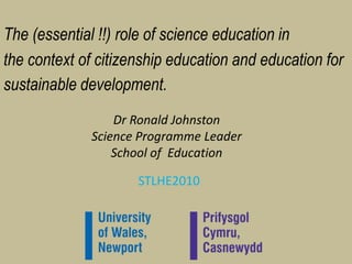 The (essential !!) role of science education in ,[object Object],the context of citizenship education and education for ,[object Object],sustainable development. ,[object Object],Dr Ronald JohnstonScience Programme LeaderSchool of  Education ,[object Object],STLHE2010,[object Object]