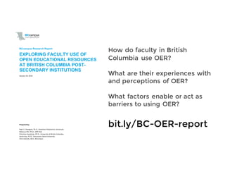 !
!
BCcampus)Research)Report)
!!
Prepared'by:'
Rajiv!S.!Jhangiani,!Ph.D.,!Kwantlen!Polytechnic!University!
Rebecca!Pitt,!Ph.D.,!OER!Hub!
Christina!Hendricks,!Ph.D.,!University!of!British!Columbia!
Jessie!Key,!Ph.D.,!Vancouver!Island!University!
Clint!Lalonde,!M.A.,!BCcampus!
EXPLORING)FACULTY)USE)OF)
OPEN)EDUCATIONAL)RESOURCES)
AT)BRITISH)COLUMBIA)POSTA
SECONDARY)INSTITUTIONS))
January!18,!2016!!
bit.ly/BC-OER-report
How do faculty in British
Columbia use OER?
What are their experiences with
and perceptions of OER?
What factors enable or act as
barriers to using OER?
 