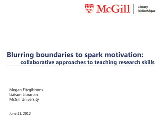 Blurring boundaries to spark motivation:
      collaborative approaches to teaching research skills



Megan Fitzgibbons
Liaison Librarian
McGill University


June 21, 2012
 