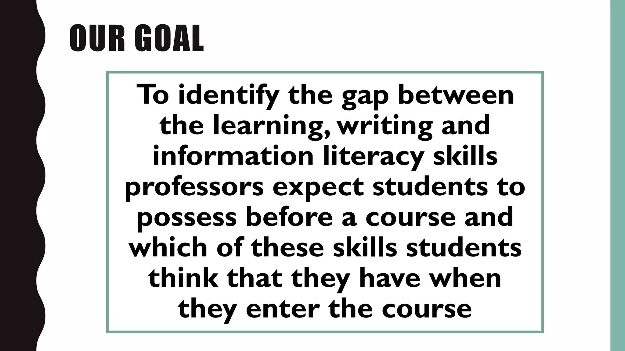 OUR GOAL
To identify the gap between
the learning, writing and
information literacy skills
professors expect students to
possess before a course and
which of these skills students
think that they have when
they enter the course
 
