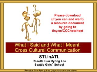 STLinATL
Rosetta Eun Ryong Lee
Seattle Girls’ School
What I Said and What I Meant:
Cross Cultural Communication
Rosetta Eun Ryong Lee (http://tiny.cc/rosettalee)
Please download
(if you can and want)
a resource document
by going to
tiny.cc/CCChotsheet
 