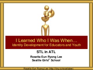 STL in ATL
Rosetta Eun Ryong Lee
Seattle Girls’ School
I Learned Who I Was When…
Identity Development for Educators and Youth
Rosetta Eun Ryong Lee (http://tiny.cc/rosettalee)
 