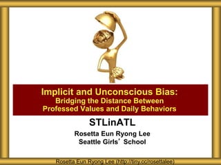 STLinATL
Rosetta Eun Ryong Lee
Seattle Girls’ School
Implicit and Unconscious Bias:
Bridging the Distance Between
Professed Values and Daily Behaviors
Rosetta Eun Ryong Lee (http://tiny.cc/rosettalee)
 