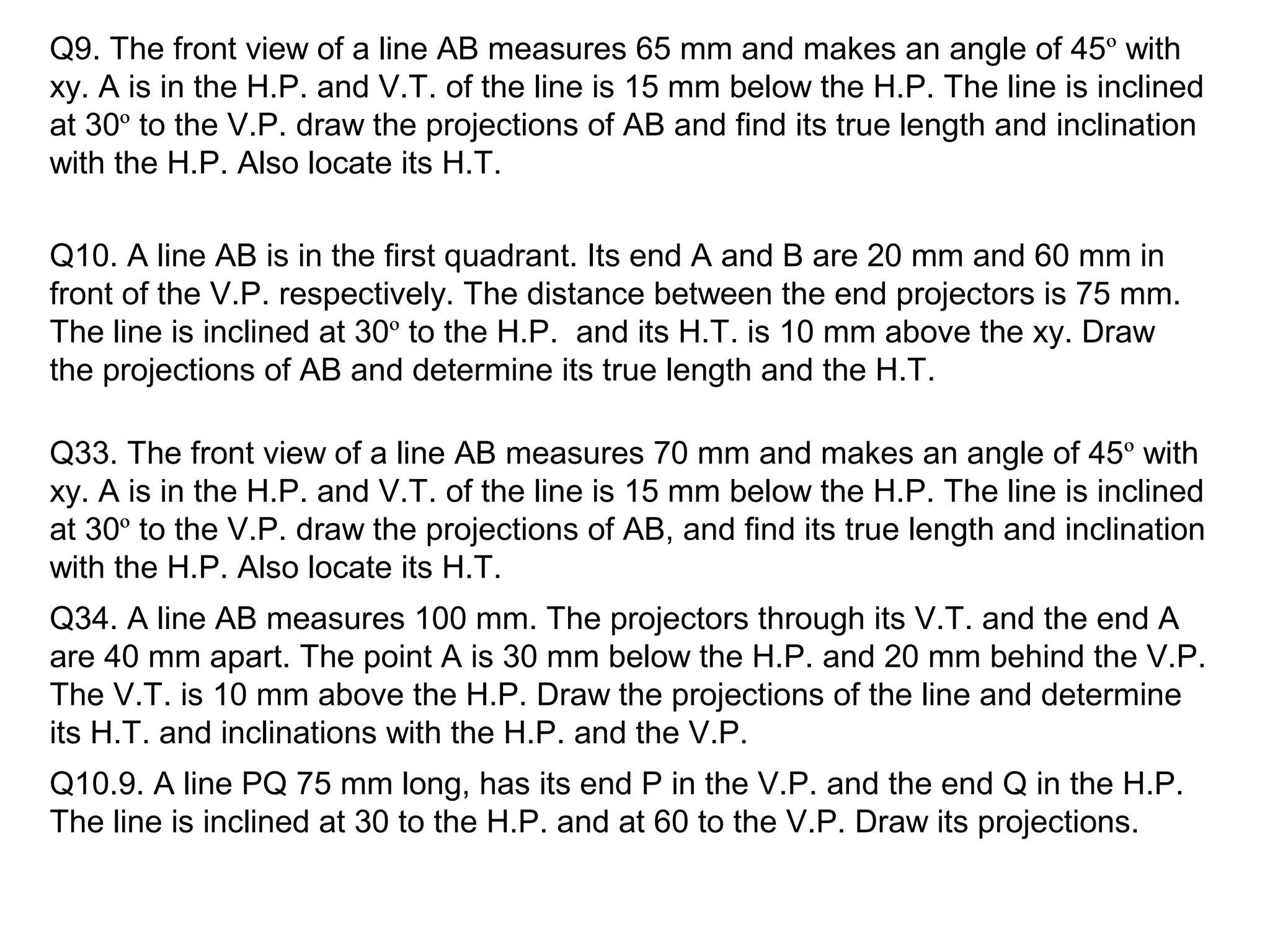 Q9. The front view of a line AB measures 65 mm and makes an angle of 45º with
xy. A is in the H.P. and V.T. of the line is 15 mm below the H.P. The line is inclined
at 30º to the V.P. draw the projections of AB and find its true length and inclination
with the H.P. Also locate its H.T.
Q10. A line AB is in the first quadrant. Its end A and B are 20 mm and 60 mm in
front of the V.P. respectively. The distance between the end projectors is 75 mm.
The line is inclined at 30º to the H.P. and its H.T. is 10 mm above the xy. Draw
the projections of AB and determine its true length and the H.T.
Q33. The front view of a line AB measures 70 mm and makes an angle of 45º with
xy. A is in the H.P. and V.T. of the line is 15 mm below the H.P. The line is inclined
at 30º to the V.P. draw the projections of AB, and find its true length and inclination
with the H.P. Also locate its H.T.
Q34. A line AB measures 100 mm. The projectors through its V.T. and the end A
are 40 mm apart. The point A is 30 mm below the H.P. and 20 mm behind the V.P.
The V.T. is 10 mm above the H.P. Draw the projections of the line and determine
its H.T. and inclinations with the H.P. and the V.P.
Q10.9. A line PQ 75 mm long, has its end P in the V.P. and the end Q in the H.P.
The line is inclined at 30 to the H.P. and at 60 to the V.P. Draw its projections.
 