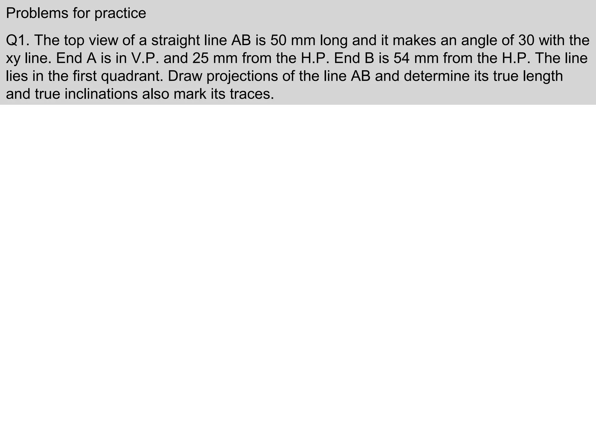 Problems for practice
Q1. The top view of a straight line AB is 50 mm long and it makes an angle of 30 with the
xy line. End A is in V.P. and 25 mm from the H.P. End B is 54 mm from the H.P. The line
lies in the first quadrant. Draw projections of the line AB and determine its true length
and true inclinations also mark its traces.
 