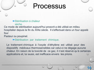 14
Processus
Ce mode de stérilisation aujourd'hui proscrit a été utilisé en milieu
hospitalier depuis la fin du XIXe siècle. Il s'effectuait dans un four appelé
four
Pasteur ou poupinel.
Stérilisation à chaleur
sèche.
Stérilisation par traitement chimique.
Le traitement chimique à l’oxyde d’éthylène est utilisé pour des
dispositifs médicaux thermosensibles car celui-ci ne dégage aucune
chaleur. En raison de la toxicité de ce gaz, il n’est réservé qu’à certaines
applications et, lui aussi, est inefficace envers les prions.
 