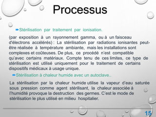 15
(par exposition à un rayonnement gamma, ou à un faisceau
d'électrons accélérés) : La stérilisation par radiations ionisantes peut-
être réalisée à température ambiante, mais les installations sont
complexes et coûteuses. De plus, ce procédé n’est compatible
qu’avec certains matériaux. Compte tenu de ces limites, ce type de
stérilisation est utilisé uniquement pour le traitement de certains
dispositifs médicaux à usage unique.
Stérilisation par traitement par ionisation.
Processus
Stérilisation à chaleur humide avec un autoclave..
La stérilisation par la chaleur humide utilise la vapeur d’eau saturée
sous pression comme agent stérilisant, la chaleur associée à
l’humidité provoque la destruction des germes. C’est le mode de
stérilisation le plus utilisé en milieu hospitalier.
 