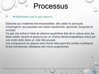 16
Processus
Stérilisation par le gaz plasma.
Destinée aux matériels thermosensibles, elle utilise le peroxyde
d’hydrogène, qui possède une action bactéricide, sporicide, fongicide et
virucide.
Ce gaz est activé à l’état de plasma (quatrième état de la nature avec les
états solide, liquide et gazeux) par un champ électromagnétique induit par
une onde radio dans un vide très poussé.
Les composants du plasma ainsi formé détruisent les acides nucléiques
et les membranes cellulaires des micro-organismes.
 