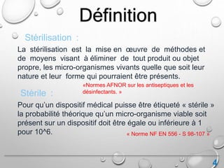 4
Définition
La stérilisation est la mise en œuvre de méthodes et
de moyens visant à éliminer de tout produit ou objet
propre, les micro-organismes vivants quelle que soit leur
nature et leur forme qui pourraient être présents.
Stérilisation :
Stérile :
Pour qu’un dispositif médical puisse être étiqueté « stérile »
la probabilité théorique qu’un micro-organisme viable soit
présent sur un dispositif doit être égale ou inférieure à 1
pour 10^6.
«Normes AFNOR sur les antiseptiques et les
désinfectants. »
« Norme NF EN 556 - S 98-107 »
 