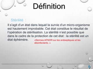 5
Définition
Il s’agit d’un état dans lequel la survie d’un micro-organisme
est hautement improbable. Cet état constitue le résultat de
l’opération de stérilisation. La stérilité n’est possible que
dans le cadre de la protection de cet état : la stérilité est un
état éphémère.
Stérilité :
«Normes AFNOR sur les antiseptiques et les
désinfectants. »
 