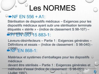 6
Stérilisation de dispositifs médicaux – Exigences pour les
dispositifs médicaux ayant subi une stérilisation terminale
étiquetés « stérile » - (indice de classement S 98-107) –
(novembre 1998).
Les NORMES
NF EN 556 + A1:
Pr EN ISO 15 883-1:
Laveurs-désinfecteurs – Partie 1 : Exigences générales –
Définitions et essais – (Indice de classement : S 98-040) -
(1999).
NF EN 868-1:
Matériaux et systèmes d’emballages pour les dispositifs
médicaux
devant être stérilisés – Partie 1 : Exigences générales et
méthodes d’essai (Indice de classement : S 98-051). –
 