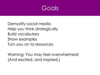 Goals Demystify social media Help you think strategically Build vocabulary Show examples Turn you on to resources Warning: You may feel overwhelmed!  (And excited, and inspired.) 