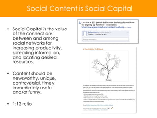 Social Capital is the value of the connections between and among social networks for increasing productivity, spreading information, and locating desired resources. Content should be newsworthy, unique, controversial, timely immediately useful and/or funny. 1:12 ratio Social Content is Social Capital 