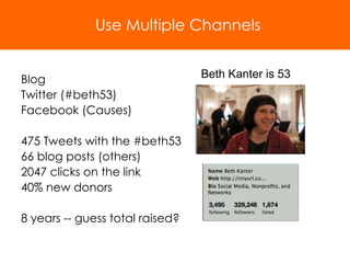 Blog Twitter (#beth53) Facebook (Causes) 475 Tweets with the #beth53 66 blog posts (others) 2047 clicks on the link 40% new donors 8 years -- guess total raised? Use Multiple Channels Beth Kanter is 53 