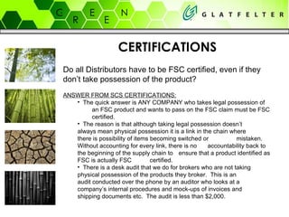 CERTIFICATIONS Do all Distributors have to be FSC certified, even if they don’t take possession of the product? ANSWER FROM SCS CERTIFICATIONS: The quick answer is ANY COMPANY who takes legal possession of  an FSC product and wants to pass on the FSC claim must be FSC  certified.   The reason is that although taking legal possession doesn’t  always mean physical possession it is a link in the chain where  there is possibility of items becoming switched or  mistaken.  Without accounting for every link, there is no  accountability back to the beginning of the supply chain to  ensure that a product identified as FSC is actually FSC  certified.   There is a desk audit that we do for brokers who are not taking  physical possession of the products they broker.  This is an  audit conducted over the phone by an auditor who looks at a  company’s internal procedures and mock-ups of invoices and  shipping documents etc.  The audit is less than $2,000.   