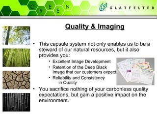 This capsule system not only enables us to be a steward of our natural resources, but it also  provides you: Excellent Image Development Retention of the Deep Black  Image that our customers expect Reliability and Consistency  in Quality  You sacrifice nothing of your carbonless quality expectations, but gain a positive impact on the environment. Quality & Imaging 