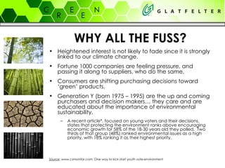 WHY ALL THE FUSS? Heightened interest is not likely to fade since it is strongly linked to our climate change. Fortune 1000 companies are feeling pressure, and passing it along to suppliers, who do the same. Consumers are shifting purchasing decisions toward ‘green’ products. Generation Y (born 1975 – 1995) are the up and coming purchasers and decision makers… they care and are educated about the importance of environmental sustainability. A recent article*, focused on young voters and their decisions, states that protecting the environment ranks above encouraging economic growth for 58% of the 18-30 years old they polled.  Two thirds of that group (48%) ranked environmental issues as a high priority, with 18% ranking it as their highest priority. Source : www.csmonitor.com: One way to kick start youth vote:environment 