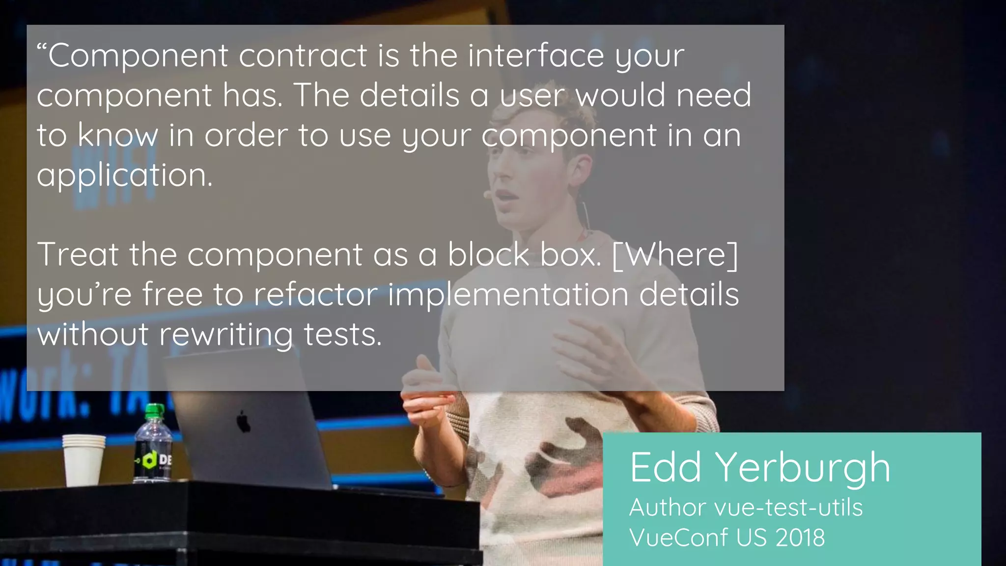 Edd Yerburgh
Author vue-test-utils
VueConf US 2018
“Component contract is the interface your
component has. The details a user would need
to know in order to use your component in an
application.
Treat the component as a block box. [Where]
you’re free to refactor implementation details
without rewriting tests.
 