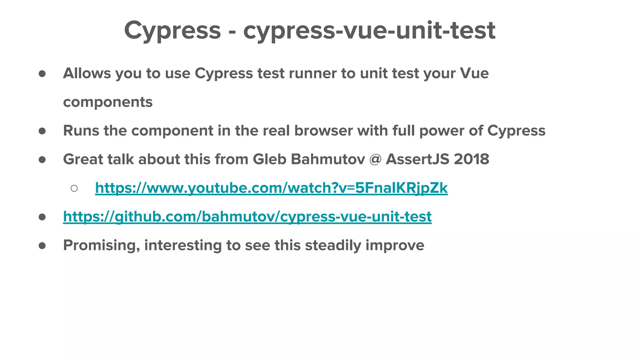 ● Allows you to use Cypress test runner to unit test your Vue
components
● Runs the component in the real browser with full power of Cypress
● Great talk about this from Gleb Bahmutov @ AssertJS 2018
○ https://www.youtube.com/watch?v=5FnalKRjpZk
● https://github.com/bahmutov/cypress-vue-unit-test
● Promising, interesting to see this steadily improve
Cypress - cypress-vue-unit-test
 