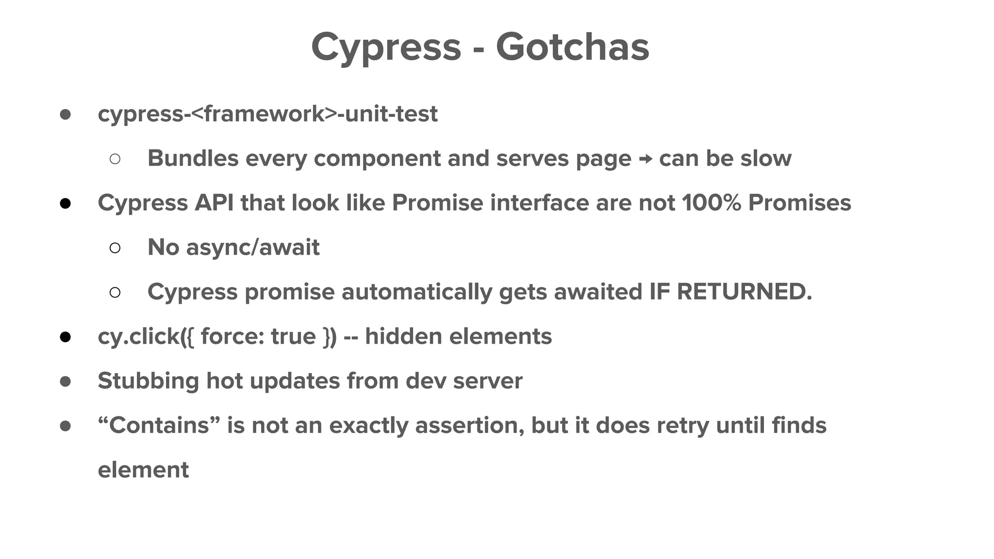 ● cypress-<framework>-unit-test
○ Bundles every component and serves page → can be slow
● Cypress API that look like Promise interface are not 100% Promises
○ No async/await
○ Cypress promise automatically gets awaited IF RETURNED.
● cy.click({ force: true }) -- hidden elements
● Stubbing hot updates from dev server
● “Contains” is not an exactly assertion, but it does retry until finds
element
Cypress - Gotchas
 