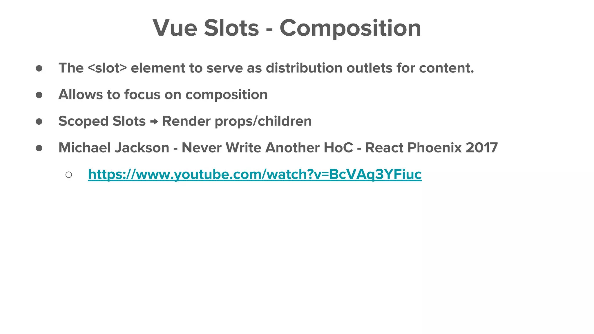 ● The <slot> element to serve as distribution outlets for content.
● Allows to focus on composition
● Scoped Slots → Render props/children
● Michael Jackson - Never Write Another HoC - React Phoenix 2017
○ https://www.youtube.com/watch?v=BcVAq3YFiuc
Vue Slots - Composition
 