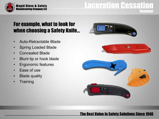 Laceration Cessation
Seminar
The Best Value In Safety Solutions Since 1946
For example, what to look for
when choosing a Safety Knife…
• Auto-Retractable Blade
• Spring Loaded Blade
• Concealed Blade
• Blunt tip or hook blade
• Ergonomic features
• Ease of use
• Blade quality
• Training
 