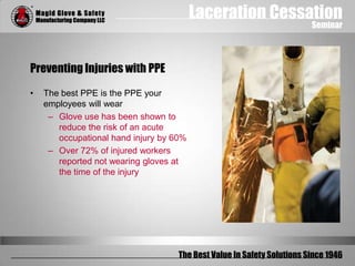 Laceration Cessation
Seminar
The Best Value In Safety Solutions Since 1946
Preventing Injuries with PPE
• The best PPE is the PPE your
employees will wear
– Glove use has been shown to
reduce the risk of an acute
occupational hand injury by 60%
– Over 72% of injured workers
reported not wearing gloves at
the time of the injury
 