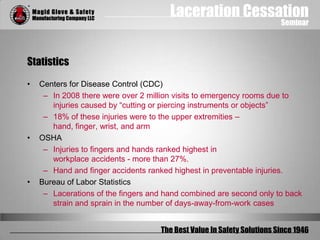 Laceration Cessation
Seminar
The Best Value In Safety Solutions Since 1946
Statistics
• Centers for Disease Control (CDC)
– In 2008 there were over 2 million visits to emergency rooms due to
injuries caused by “cutting or piercing instruments or objects”
– 18% of these injuries were to the upper extremities –
hand, finger, wrist, and arm
• OSHA
– Injuries to fingers and hands ranked highest in
workplace accidents - more than 27%.
– Hand and finger accidents ranked highest in preventable injuries.
• Bureau of Labor Statistics
– Lacerations of the fingers and hand combined are second only to back
strain and sprain in the number of days-away-from-work cases
 