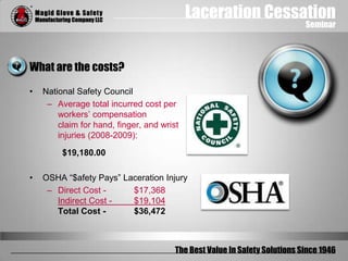 Laceration Cessation
Seminar
The Best Value In Safety Solutions Since 1946
What are the costs?
• National Safety Council
– Average total incurred cost per
workers’ compensation
claim for hand, finger, and wrist
injuries (2008-2009):
$19,180.00
• OSHA “$afety Pays” Laceration Injury
– Direct Cost - $17,368
Indirect Cost - $19,104
Total Cost - $36,472
 