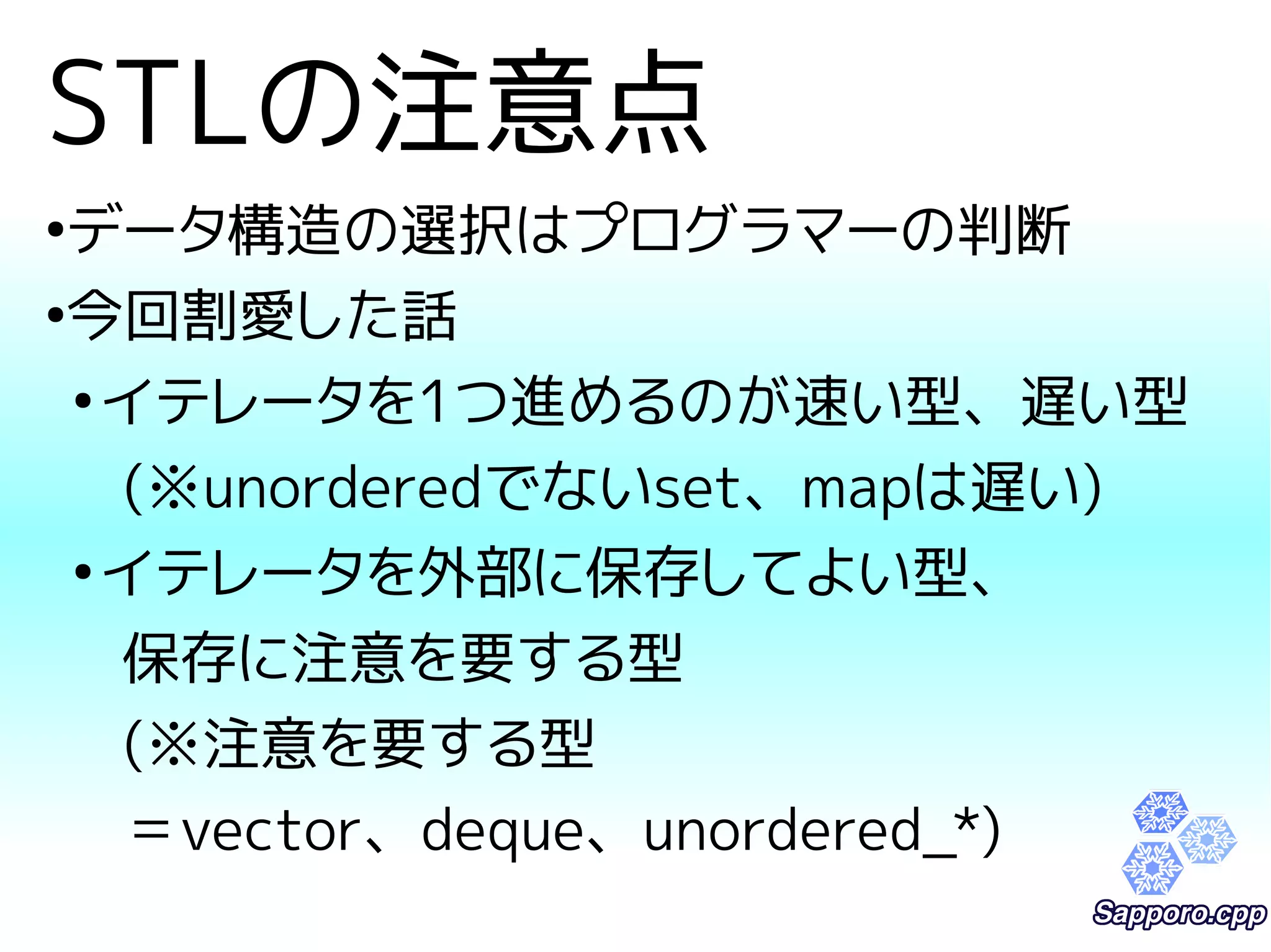 STLの注意点 
●データ構造の選択はプログラマーの判断 
●今回割愛した話 
●イテレータを1つ進めるのが速い型、遅い型 
(※unorderedでないset、mapは遅い) 
●イテレータを外部に保存してよい型、 
保存に注意を要する型 
(※注意を要する型 
＝vector、deque、unordered_*) 
 