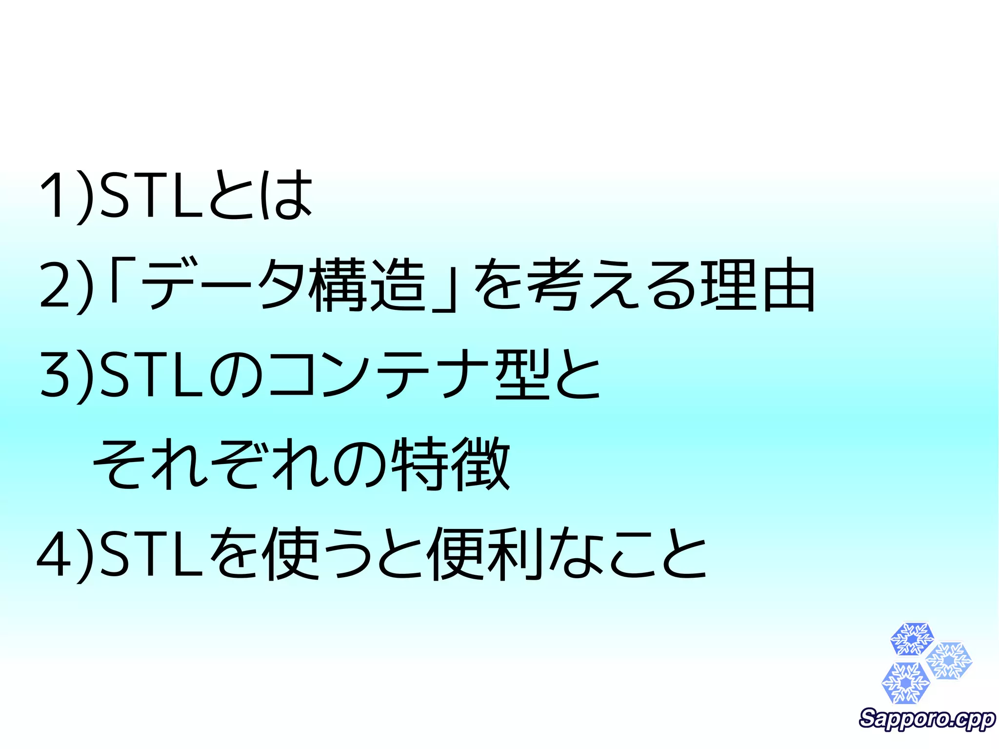 1)STLとは 
2)「データ構造」を考える理由 
3)STLのコンテナ型と 
それぞれの特徴 
4)STLを使うと便利なこと 
 