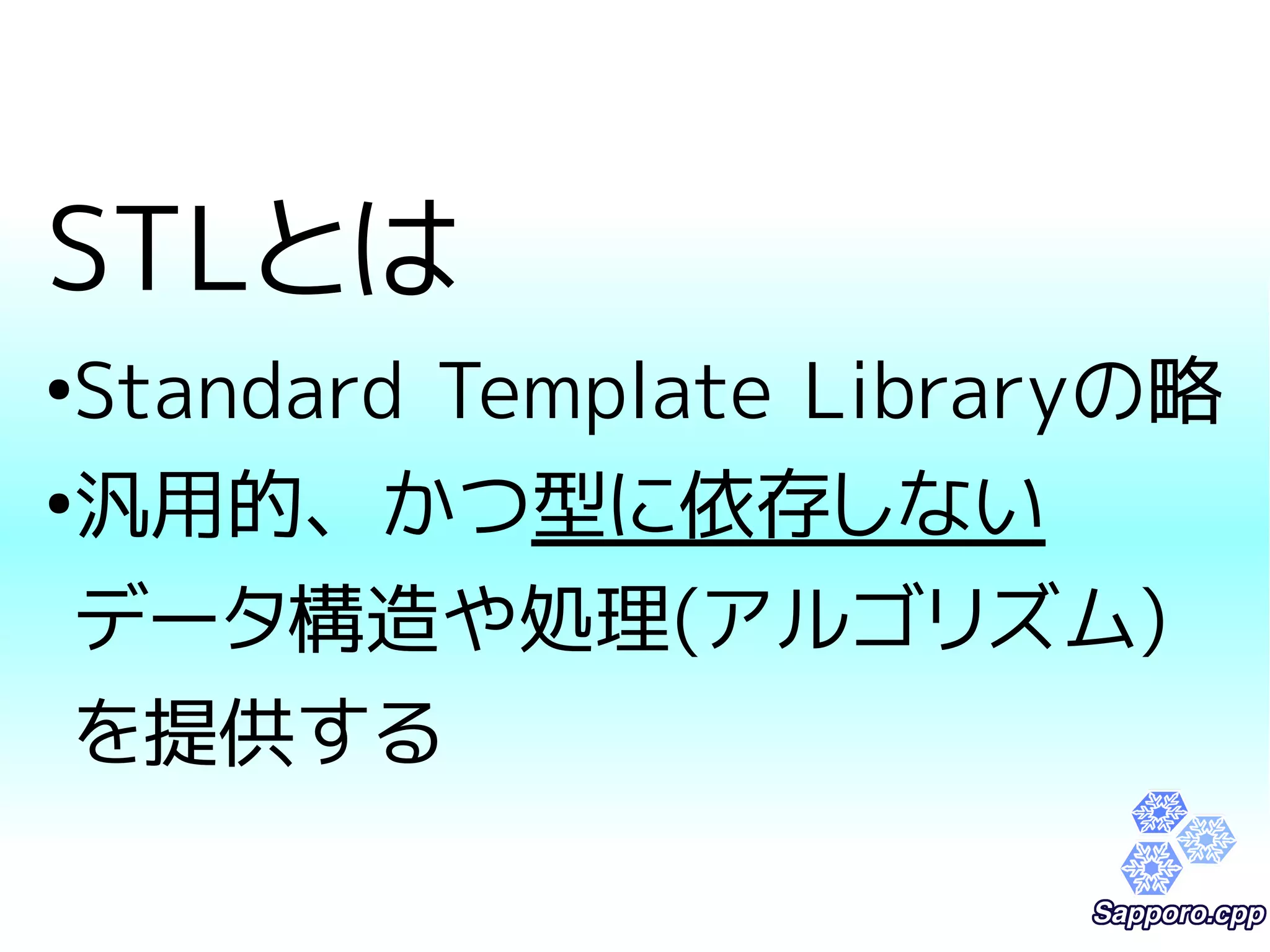 STLとは 
●Standard Template Libraryの略 
●汎用的、かつ型に依存しない 
データ構造や処理(アルゴリズム) 
を提供する 
 