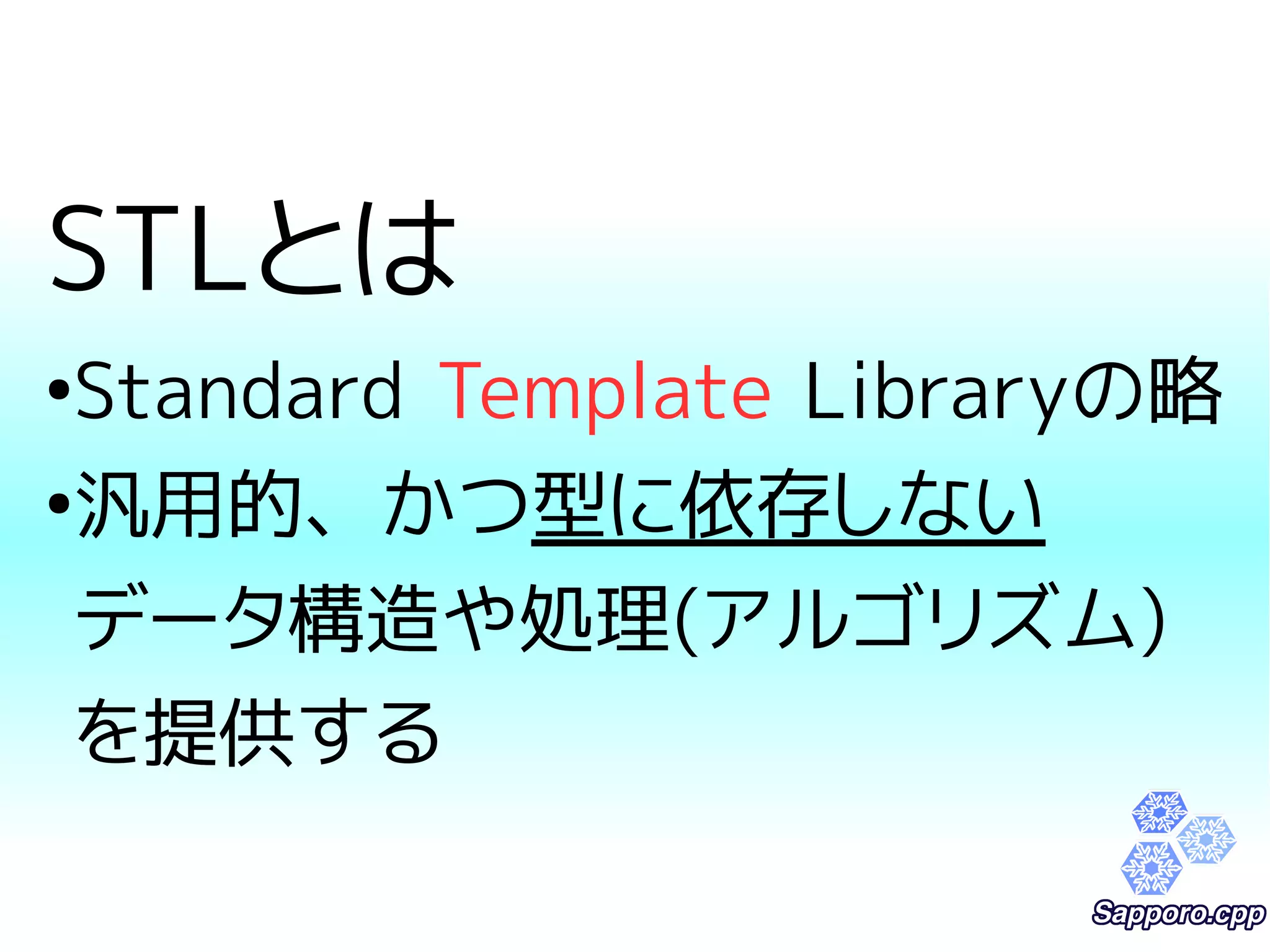 STLとは 
●Standard Template Libraryの略 
●汎用的、かつ型に依存しない 
データ構造や処理(アルゴリズム) 
を提供する 
 