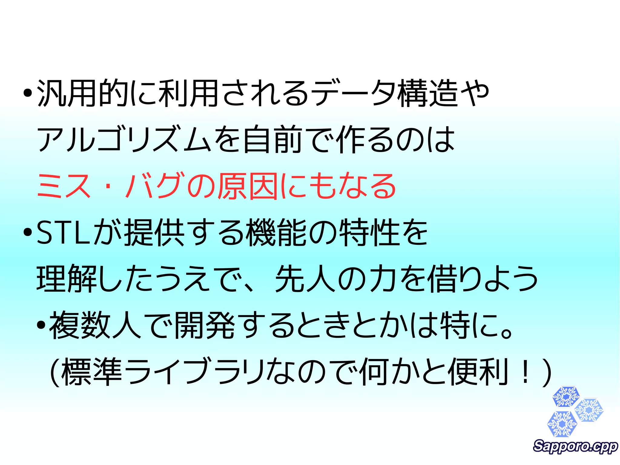●汎用的に利用されるデータ構造や 
アルゴリズムを自前で作るのは 
ミス・バグの原因にもなる 
●STLが提供する機能の特性を 
理解したうえで、先人の力を借りよう 
●複数人で開発するときとかは特に。 
(標準ライブラリなので何かと便利！) 
 