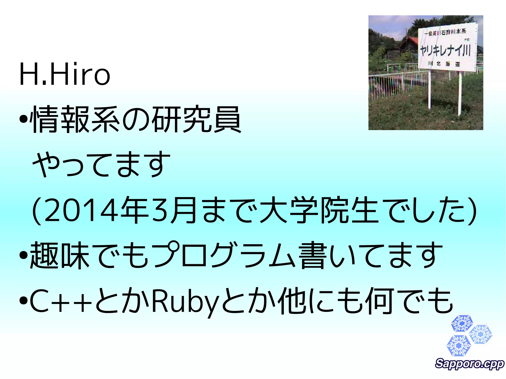 H.Hiro 
●情報系の研究員 
やってます 
(2014年3月まで大学院生でした) 
●趣味でもプログラム書いてます 
●C++とかRubyとか他にも何でも 
 