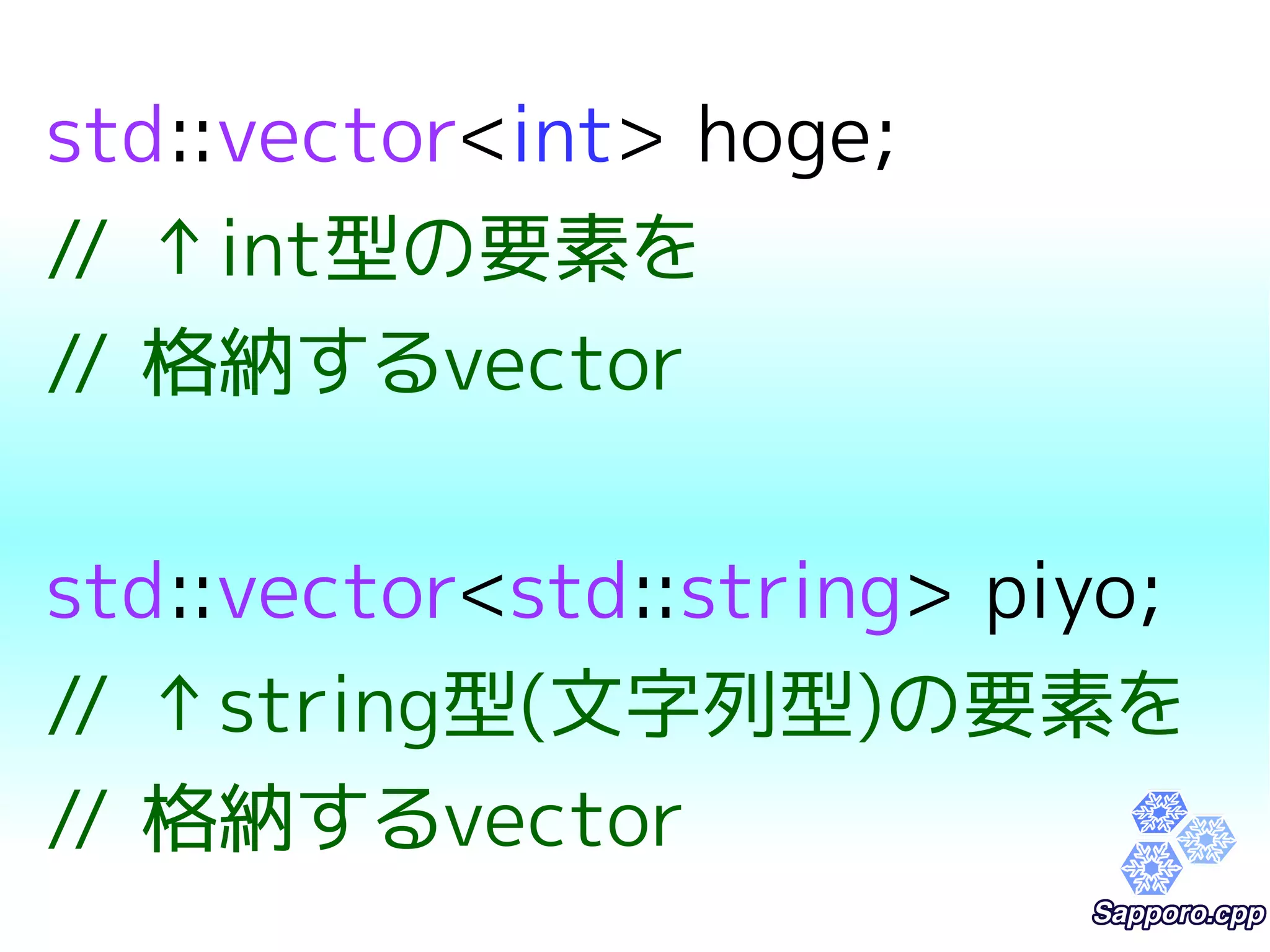 std::vector<int> hoge; 
// ↑int型の要素を 
// 格納するvector 
std::vector<std::string> piyo; 
// ↑string型(文字列型)の要素を 
// 格納するvector 
 