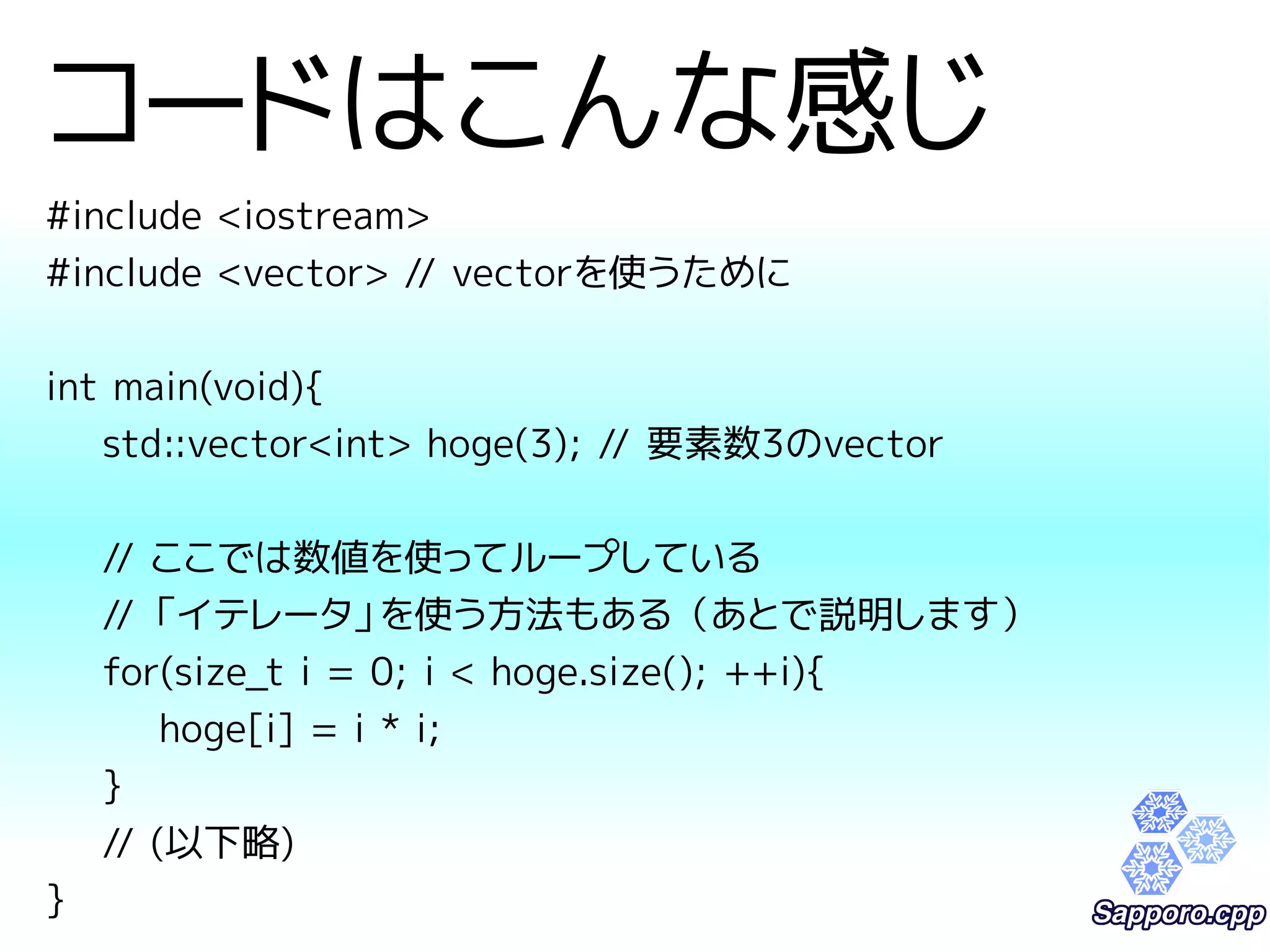 コードはこんな感じ 
#include <iostream> 
#include <vector> // vectorを使うために 
int main(void){ 
std::vector<int> hoge(3); // 要素数3のvector 
// ここでは数値を使ってループしている 
// 「イテレータ」を使う方法もある（あとで説明します） 
for(size_t i = 0; i < hoge.size(); ++i){ 
hoge[i] = i * i; 
} 
// (以下略) 
} 
 