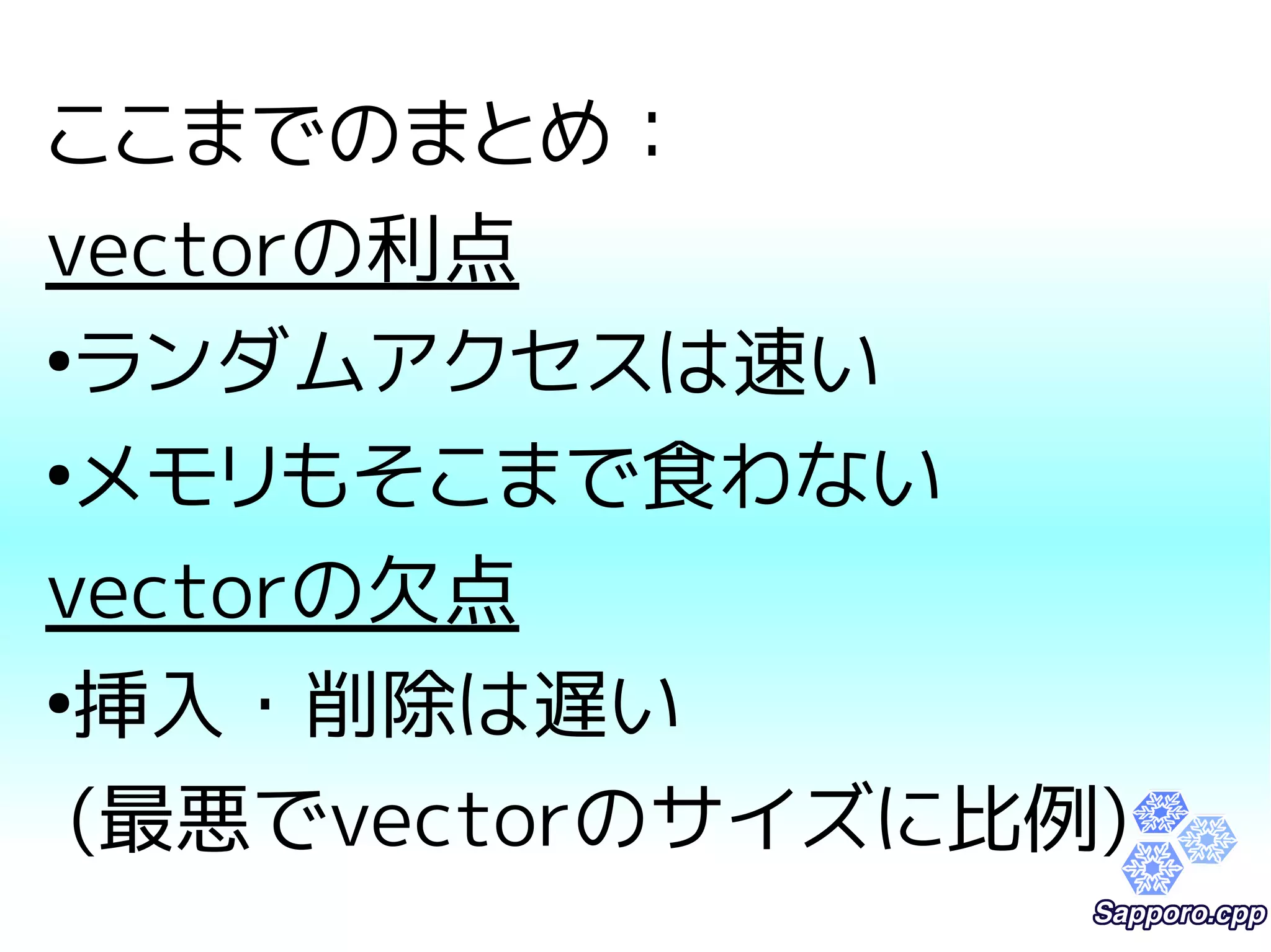 ここまでのまとめ： 
vectorの利点 
●ランダムアクセスは速い 
●メモリもそこまで食わない 
vectorの欠点 
●挿入・削除は遅い 
(最悪でvectorのサイズに比例) 
 